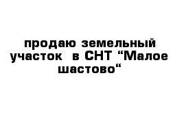 продаю земельный участок  в СНТ “Малое шастово“